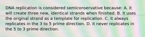 DNA replication is considered semiconservative because: A. it will create three new, identical strands when finished. B. it uses the original strand as a template for replication. C. it always replicates in the 3 to 5 prime direction. D. it never replicates in the 5 to 3 prime direction.