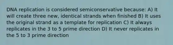 DNA replication is considered semiconservative because: A) It will create three new, identical strands when finished B) It uses the original strand as a template for replication C) It always replicates in the 3 to 5 prime direction D) It never replicates in the 5 to 3 prime direction