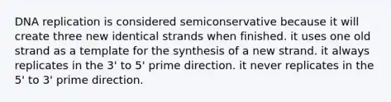 DNA replication is considered semiconservative because it will create three new identical strands when finished. it uses one old strand as a template for the synthesis of a new strand. it always replicates in the 3' to 5' prime direction. it never replicates in the 5' to 3' prime direction.