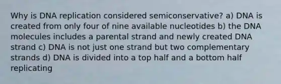 Why is DNA replication considered semiconservative? a) DNA is created from only four of nine available nucleotides b) the DNA molecules includes a parental strand and newly created DNA strand c) DNA is not just one strand but two complementary strands d) DNA is divided into a top half and a bottom half replicating