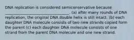 DNA replication is considered semiconservative because __________________________________. (a) after many rounds of DNA replication, the original DNA double helix is still intact. (b) each daughter DNA molecule consists of two new strands copied form the parent (c) each daughter DNA molecule consists of one strand from the parent DNA molecule and one new strand.