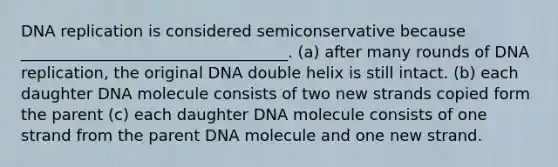 DNA replication is considered semiconservative because __________________________________. (a) after many rounds of DNA replication, the original DNA double helix is still intact. (b) each daughter DNA molecule consists of two new strands copied form the parent (c) each daughter DNA molecule consists of one strand from the parent DNA molecule and one new strand.