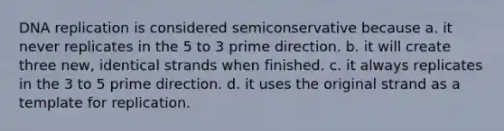 DNA replication is considered semiconservative because a. it never replicates in the 5 to 3 prime direction. b. it will create three new, identical strands when finished. c. it always replicates in the 3 to 5 prime direction. d. it uses the original strand as a template for replication.