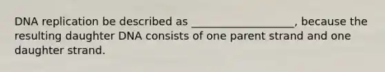 DNA replication be described as ___________________, because the resulting daughter DNA consists of one parent strand and one daughter strand.