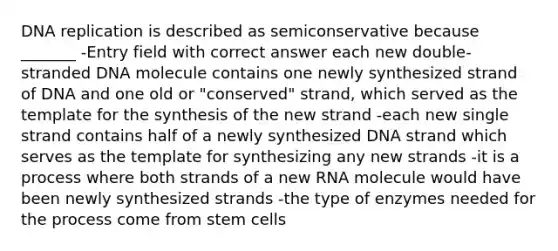 DNA replication is described as semiconservative because _______ -Entry field with correct answer each new double-stranded DNA molecule contains one newly synthesized strand of DNA and one old or "conserved" strand, which served as the template for the synthesis of the new strand -each new single strand contains half of a newly synthesized DNA strand which serves as the template for synthesizing any new strands -it is a process where both strands of a new RNA molecule would have been newly synthesized strands -the type of enzymes needed for the process come from stem cells