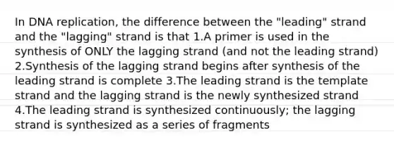 In DNA replication, the difference between the "leading" strand and the "lagging" strand is that 1.A primer is used in the synthesis of ONLY the lagging strand (and not the leading strand) 2.Synthesis of the lagging strand begins after synthesis of the leading strand is complete 3.The leading strand is the template strand and the lagging strand is the newly synthesized strand 4.The leading strand is synthesized continuously; the lagging strand is synthesized as a series of fragments