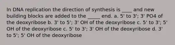 In DNA replication the direction of synthesis is ____ and new building blocks are added to the _____ end. a. 5' to 3'; 3' PO4 of the deoxyribose b. 3' to 5'; 3' OH of the deoxyribose c. 5' to 3'; 5' OH of the deoxyribose c. 5' to 3'; 3' OH of the deoxyribose d. 3' to 5'; 5' OH of the deoxyribose