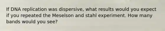 If DNA replication was dispersive, what results would you expect if you repeated the Meselson and stahl experiment. How many bands would you see?