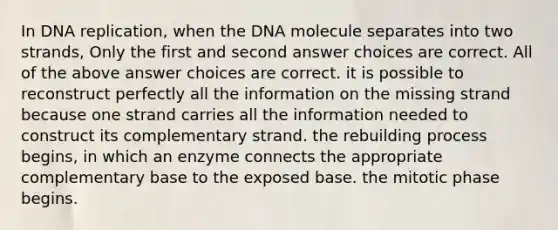 In DNA replication, when the DNA molecule separates into two strands, Only the first and second answer choices are correct. All of the above answer choices are correct. it is possible to reconstruct perfectly all the information on the missing strand because one strand carries all the information needed to construct its complementary strand. the rebuilding process begins, in which an enzyme connects the appropriate complementary base to the exposed base. the mitotic phase begins.