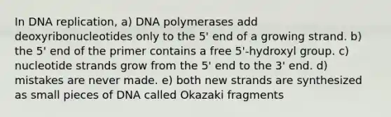 In DNA replication, a) DNA polymerases add deoxyribonucleotides only to the 5' end of a growing strand. b) the 5' end of the primer contains a free 5'-hydroxyl group. c) nucleotide strands grow from the 5' end to the 3' end. d) mistakes are never made. e) both new strands are synthesized as small pieces of DNA called Okazaki fragments