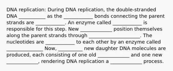 DNA replication: During DNA replication, the double-stranded DNA ___________ as the ____________ bonds connecting the parent strands are ____________. An enzyme called ____________ is responsible for this step. New _____________ position themselves along the parent strands through _____________________. The nucleotides are ____________ to each other by an enzyme called _______________ Now, __________ new daughter DNA molecules are produced, each consisting of one old _____________ and one new _____________, rendering DNA replication a _____________ process.