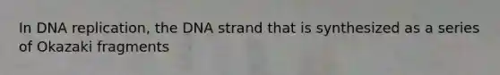 In DNA replication, the DNA strand that is synthesized as a series of Okazaki fragments