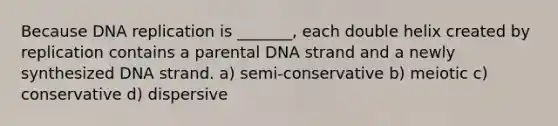 Because DNA replication is _______, each double helix created by replication contains a parental DNA strand and a newly synthesized DNA strand. a) semi-conservative b) meiotic c) conservative d) dispersive