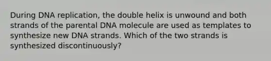 During DNA replication, the double helix is unwound and both strands of the parental DNA molecule are used as templates to synthesize new DNA strands. Which of the two strands is synthesized discontinuously?