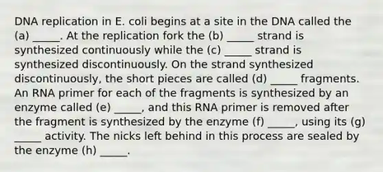 DNA replication in E. coli begins at a site in the DNA called the (a) _____. At the replication fork the (b) _____ strand is synthesized continuously while the (c) _____ strand is synthesized discontinuously. On the strand synthesized discontinuously, the short pieces are called (d) _____ fragments. An RNA primer for each of the fragments is synthesized by an enzyme called (e) _____, and this RNA primer is removed after the fragment is synthesized by the enzyme (f) _____, using its (g) _____ activity. The nicks left behind in this process are sealed by the enzyme (h) _____.