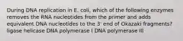 During DNA replication in E. coli, which of the following enzymes removes the RNA nucleotides from the primer and adds equivalent DNA nucleotides to the 3' end of Okazaki fragments? ligase helicase DNA polymerase I DNA polymerase III