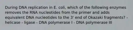 During DNA replication in E. coli, which of the following enzymes removes the RNA nucleotides from the primer and adds equivalent DNA nucleotides to the 3' end of Okazaki fragments? - helicase - ligase - DNA polymerase I - DNA polymerase III