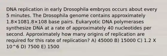 <a href='https://www.questionai.com/knowledge/kofV2VQU2J-dna-replication' class='anchor-knowledge'>dna replication</a> in early Drosophila embryos occurs about every 5 minutes. The Drosophila genome contains approximately 1.8×1081.8×108 base pairs. Eukaryotic DNA polymerases synthesize DNA at a rate of approximately 40 nucleotides per second. Approximately how many origins of replication are required for this rate of replication? A) 45000 B) 15000 C) 1.2 X 10^6 D) 7500 E) 1500