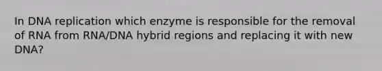 In DNA replication which enzyme is responsible for the removal of RNA from RNA/DNA hybrid regions and replacing it with new DNA?