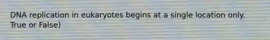 DNA replication in eukaryotes begins at a single location only. True or False)