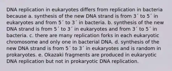 <a href='https://www.questionai.com/knowledge/kofV2VQU2J-dna-replication' class='anchor-knowledge'>dna replication</a> in eukaryotes differs from replication in bacteria because a. synthesis of the new DNA strand is from 3´ to 5´ in eukaryotes and from 5´ to 3´ in bacteria. b. synthesis of the new DNA strand is from 5´ to 3´ in eukaryotes and from 3´ to 5´ in bacteria. c. there are many replication forks in each eukaryotic chromosome and only one in bacterial DNA. d. synthesis of the new DNA strand is from 5´ to 3´ in eukaryotes and is random in prokaryotes. e. Okazaki fragments are produced in eukaryotic DNA replication but not in prokaryotic DNA replication.