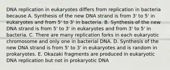 DNA replication in eukaryotes differs from replication in bacteria because A. Synthesis of the new DNA strand is from 3' to 5' in eukaryotes and from 5' to 3' in bacteria. B. Synthesis of the new DNA strand is from 5' to 3' in eukaryotes and from 3' to 5' in bacteria. C. There are many replication forks in each eukaryotic chromosome and only one in bacterial DNA. D. Synthesis of the new DNA strand is from 5' to 3' in eukaryotes and is random in prokaryotes. E. Okazaki fragments are produced in eukaryotic DNA replication but not in prokaryotic DNA