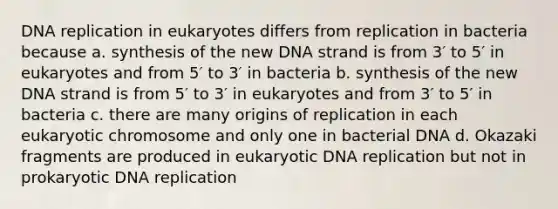 <a href='https://www.questionai.com/knowledge/kofV2VQU2J-dna-replication' class='anchor-knowledge'>dna replication</a> in eukaryotes differs from replication in bacteria because a. synthesis of the new DNA strand is from 3′ to 5′ in eukaryotes and from 5′ to 3′ in bacteria b. synthesis of the new DNA strand is from 5′ to 3′ in eukaryotes and from 3′ to 5′ in bacteria c. there are many origins of replication in each eukaryotic chromosome and only one in bacterial DNA d. Okazaki fragments are produced in eukaryotic DNA replication but not in prokaryotic DNA replication