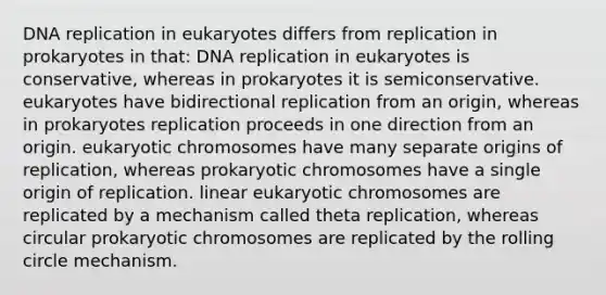 DNA replication in eukaryotes differs from replication in prokaryotes in that: DNA replication in eukaryotes is conservative, whereas in prokaryotes it is semiconservative. eukaryotes have bidirectional replication from an origin, whereas in prokaryotes replication proceeds in one direction from an origin. eukaryotic chromosomes have many separate origins of replication, whereas prokaryotic chromosomes have a single origin of replication. linear eukaryotic chromosomes are replicated by a mechanism called theta replication, whereas circular prokaryotic chromosomes are replicated by the rolling circle mechanism.