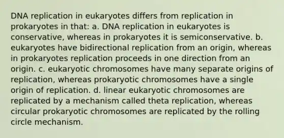 DNA replication in eukaryotes differs from replication in prokaryotes in that: a. DNA replication in eukaryotes is conservative, whereas in prokaryotes it is semiconservative. b. eukaryotes have bidirectional replication from an origin, whereas in prokaryotes replication proceeds in one direction from an origin. c. eukaryotic chromosomes have many separate origins of replication, whereas prokaryotic chromosomes have a single origin of replication. d. linear eukaryotic chromosomes are replicated by a mechanism called theta replication, whereas circular prokaryotic chromosomes are replicated by the rolling circle mechanism.