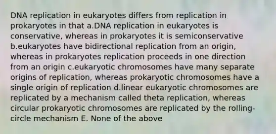 DNA replication in eukaryotes differs from replication in prokaryotes in that a.DNA replication in eukaryotes is conservative, whereas in prokaryotes it is semiconservative b.eukaryotes have bidirectional replication from an origin, whereas in prokaryotes replication proceeds in one direction from an origin c.eukaryotic chromosomes have many separate origins of replication, whereas prokaryotic chromosomes have a single origin of replication d.linear eukaryotic chromosomes are replicated by a mechanism called theta replication, whereas circular prokaryotic chromosomes are replicated by the rolling-circle mechanism E. None of the above