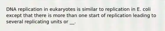 DNA replication in eukaryotes is similar to replication in E. coli except that there is more than one start of replication leading to several replicating units or __.