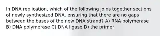 In <a href='https://www.questionai.com/knowledge/kofV2VQU2J-dna-replication' class='anchor-knowledge'>dna replication</a>, which of the following joins together sections of newly synthesized DNA, ensuring that there are no gaps between the bases of the new DNA strand? A) RNA polymerase B) DNA polymerase C) DNA ligase D) the primer