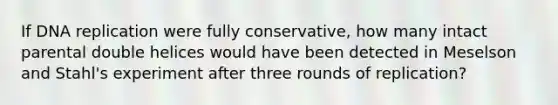 If DNA replication were fully conservative, how many intact parental double helices would have been detected in Meselson and Stahl's experiment after three rounds of replication?