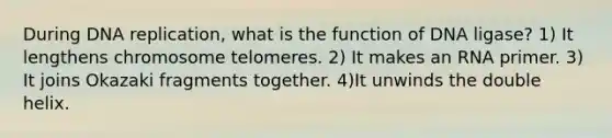 During DNA replication, what is the function of DNA ligase? 1) It lengthens chromosome telomeres. 2) It makes an RNA primer. 3) It joins Okazaki fragments together. 4)It unwinds the double helix.