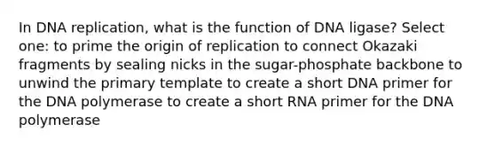 In DNA replication, what is the function of DNA ligase? Select one: to prime the origin of replication to connect Okazaki fragments by sealing nicks in the sugar-phosphate backbone to unwind the primary template to create a short DNA primer for the DNA polymerase to create a short RNA primer for the DNA polymerase