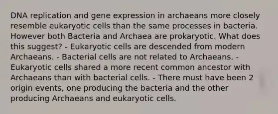 DNA replication and gene expression in archaeans more closely resemble eukaryotic cells than the same processes in bacteria. However both Bacteria and Archaea are prokaryotic. What does this suggest? - Eukaryotic cells are descended from modern Archaeans. - Bacterial cells are not related to Archaeans. - Eukaryotic cells shared a more recent common ancestor with Archaeans than with bacterial cells. - There must have been 2 origin events, one producing the bacteria and the other producing Archaeans and eukaryotic cells.