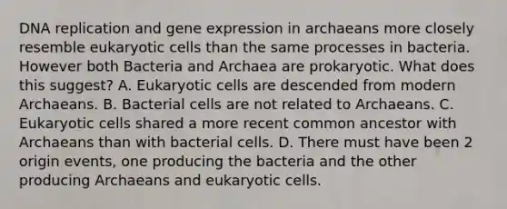 DNA replication and gene expression in archaeans more closely resemble eukaryotic cells than the same processes in bacteria. However both Bacteria and Archaea are prokaryotic. What does this suggest? A. Eukaryotic cells are descended from modern Archaeans. B. Bacterial cells are not related to Archaeans. C. Eukaryotic cells shared a more recent common ancestor with Archaeans than with bacterial cells. D. There must have been 2 origin events, one producing the bacteria and the other producing Archaeans and eukaryotic cells.