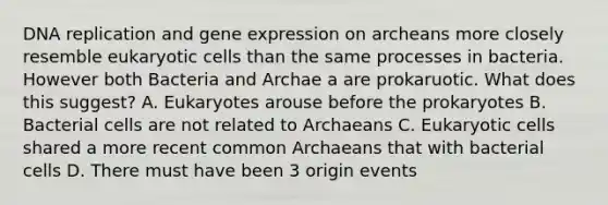 DNA replication and gene expression on archeans more closely resemble eukaryotic cells than the same processes in bacteria. However both Bacteria and Archae a are prokaruotic. What does this suggest? A. Eukaryotes arouse before the prokaryotes B. Bacterial cells are not related to Archaeans C. Eukaryotic cells shared a more recent common Archaeans that with bacterial cells D. There must have been 3 origin events