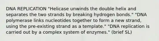 DNA REPLICATION "Helicase unwinds the double helix and separates the two strands by breaking hydrogen bonds." "DNA polymerase links nucleotides together to form a new strand, using the pre-existing strand as a template." "DNA replication is carried out by a complex system of enzymes." (brief SL)