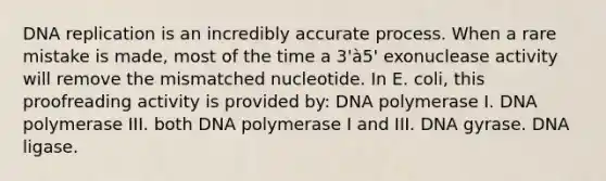 DNA replication is an incredibly accurate process. When a rare mistake is made, most of the time a 3'à5' exonuclease activity will remove the mismatched nucleotide. In E. coli, this proofreading activity is provided by: DNA polymerase I. DNA polymerase III. both DNA polymerase I and III. DNA gyrase. DNA ligase.