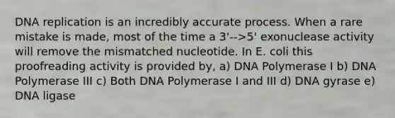 DNA replication is an incredibly accurate process. When a rare mistake is made, most of the time a 3'-->5' exonuclease activity will remove the mismatched nucleotide. In E. coli this proofreading activity is provided by, a) DNA Polymerase I b) DNA Polymerase III c) Both DNA Polymerase I and III d) DNA gyrase e) DNA ligase