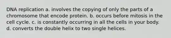 <a href='https://www.questionai.com/knowledge/kofV2VQU2J-dna-replication' class='anchor-knowledge'>dna replication</a> a. involves the copying of only the parts of a chromosome that encode protein. b. occurs before mitosis in the <a href='https://www.questionai.com/knowledge/keQNMM7c75-cell-cycle' class='anchor-knowledge'>cell cycle</a>. c. is constantly occurring in all the cells in your body. d. converts the double helix to two single helices.