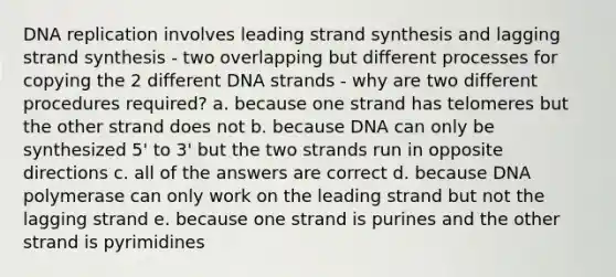 DNA replication involves leading strand synthesis and lagging strand synthesis - two overlapping but different processes for copying the 2 different DNA strands - why are two different procedures required? a. because one strand has telomeres but the other strand does not b. because DNA can only be synthesized 5' to 3' but the two strands run in opposite directions c. all of the answers are correct d. because DNA polymerase can only work on the leading strand but not the lagging strand e. because one strand is purines and the other strand is pyrimidines