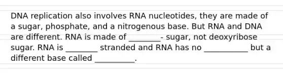 <a href='https://www.questionai.com/knowledge/kofV2VQU2J-dna-replication' class='anchor-knowledge'>dna replication</a> also involves RNA nucleotides, they are made of a sugar, phosphate, and a nitrogenous base. But RNA and DNA are different. RNA is made of ________- sugar, not deoxyribose sugar. RNA is ________ stranded and RNA has no ___________ but a different base called __________.