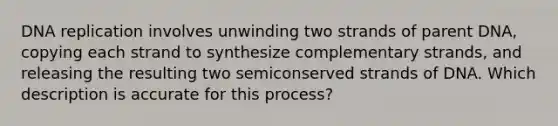 DNA replication involves unwinding two strands of parent DNA, copying each strand to synthesize complementary strands, and releasing the resulting two semiconserved strands of DNA. Which description is accurate for this process?