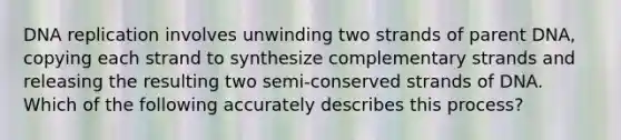 DNA replication involves unwinding two strands of parent DNA, copying each strand to synthesize complementary strands and releasing the resulting two semi-conserved strands of DNA. Which of the following accurately describes this process?