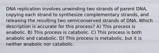 DNA replication involves unwinding two strands of parent DNA, copying each strand to synthesize complementary strands, and releasing the resulting two semiconserved strands of DNA. Which description is accurate for this process? A) This process is anabolic. B) This process is catabolic. C) This process is both anabolic and catabolic. D) This process is metabolic, but it is neither anabolic nor catabolic.