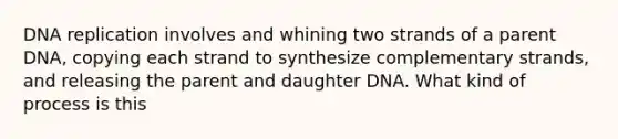 DNA replication involves and whining two strands of a parent DNA, copying each strand to synthesize complementary strands, and releasing the parent and daughter DNA. What kind of process is this