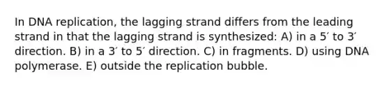 In DNA replication, the lagging strand differs from the leading strand in that the lagging strand is synthesized: A) in a 5′ to 3′ direction. B) in a 3′ to 5′ direction. C) in fragments. D) using DNA polymerase. E) outside the replication bubble.