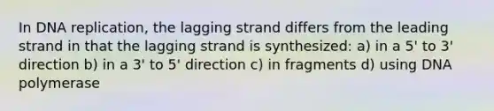 In DNA replication, the lagging strand differs from the leading strand in that the lagging strand is synthesized: a) in a 5' to 3' direction b) in a 3' to 5' direction c) in fragments d) using DNA polymerase